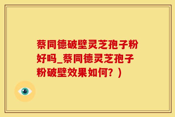 蔡同德破壁灵芝孢子粉好吗_蔡同德灵芝孢子粉破壁效果如何？)