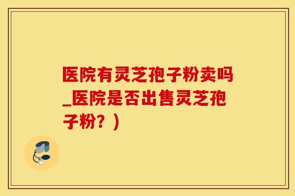 医院有灵芝孢子粉卖吗_医院是否出售灵芝孢子粉？)