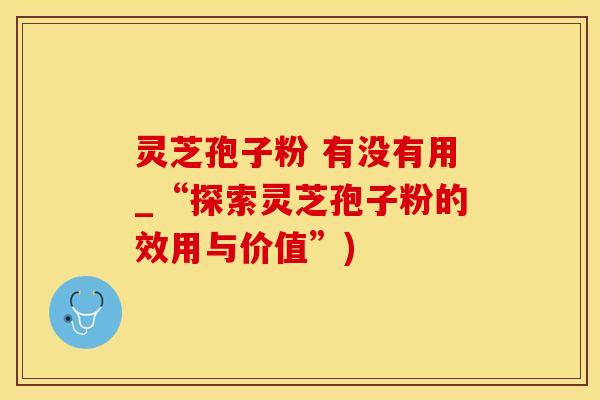 灵芝孢子粉 有没有用_“探索灵芝孢子粉的效用与价值”)