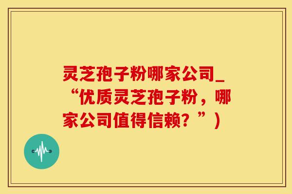 灵芝孢子粉哪家公司_“优质灵芝孢子粉，哪家公司值得信赖？”)