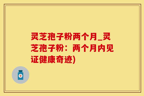 灵芝孢子粉两个月_灵芝孢子粉：两个月内见证健康奇迹)