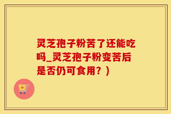 灵芝孢子粉苦了还能吃吗_灵芝孢子粉变苦后是否仍可食用？)