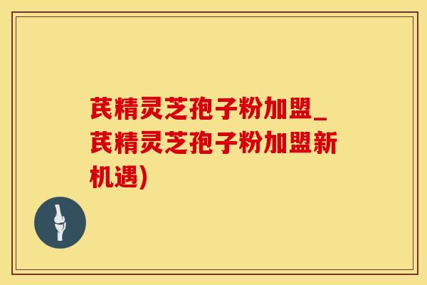 芪精灵芝孢子粉加盟_芪精灵芝孢子粉加盟新机遇)