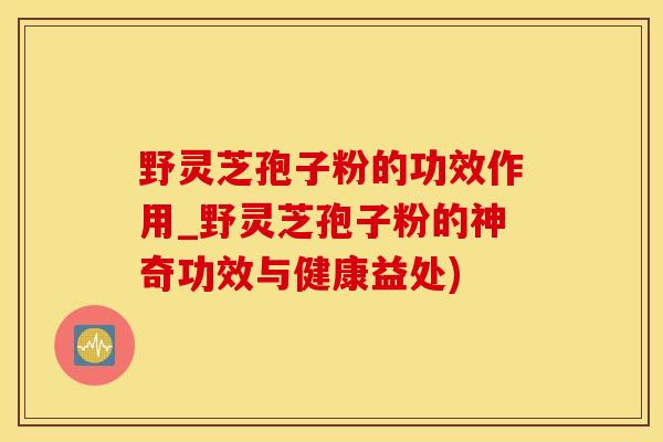 野灵芝孢子粉的功效作用_野灵芝孢子粉的神奇功效与健康益处)