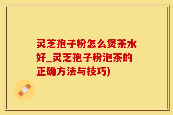 灵芝孢子粉怎么煲茶水好_灵芝孢子粉泡茶的正确方法与技巧)