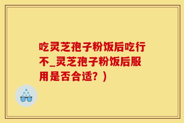 吃灵芝孢子粉饭后吃行不_灵芝孢子粉饭后服用是否合适？)