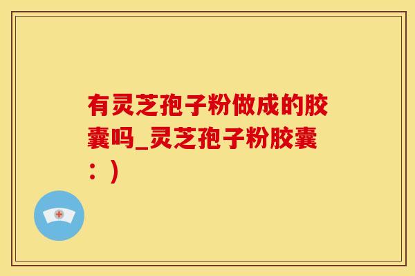 有灵芝孢子粉做成的胶囊吗_灵芝孢子粉胶囊:) 有灵芝孢子粉做成的胶囊吗_灵芝孢子粉胶囊:)
