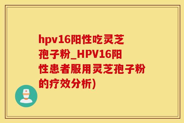 hpv16阳性吃灵芝孢子粉_HPV16阳性患者服用灵芝孢子粉的疗效分析)