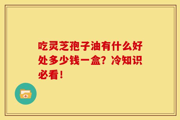 吃灵芝孢子油有什么好处多少钱一盒?冷知识必看! 吃灵芝孢子油有什么好处多少钱一盒?冷知识必看!