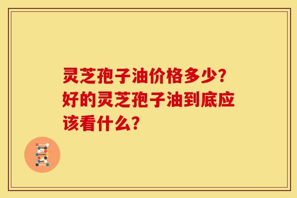 灵芝孢子油价格多少？好的灵芝孢子油到底应该看什么？