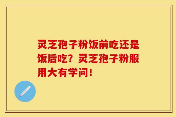 灵芝孢子粉饭前吃还是饭后吃？灵芝孢子粉服用大有学问！