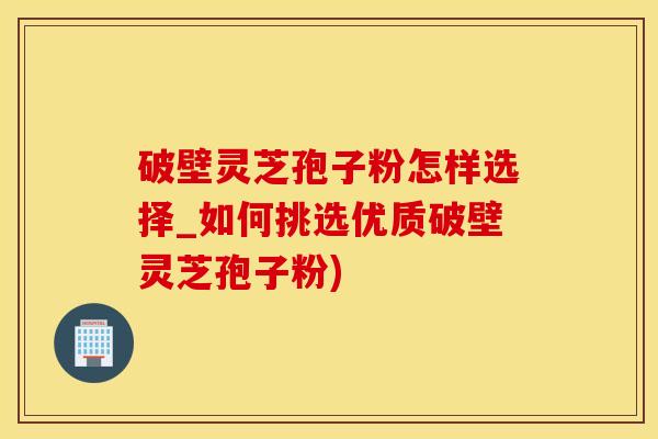 破壁灵芝孢子粉怎样选择_如何挑选优质破壁灵芝孢子粉)