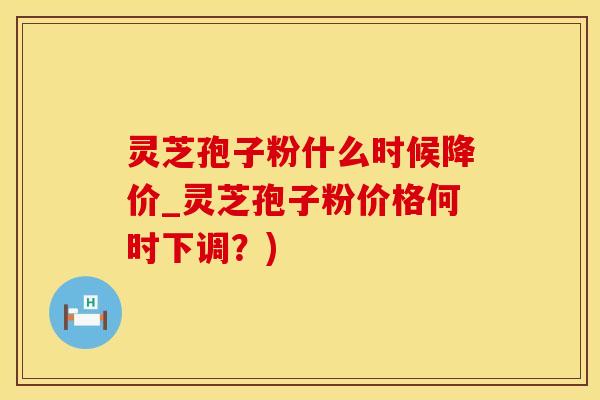 灵芝孢子粉什么时候降价_灵芝孢子粉价格何时下调？)