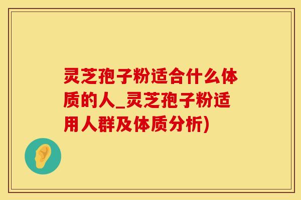 灵芝孢子粉适合什么体质的人_灵芝孢子粉适用人群及体质分析)