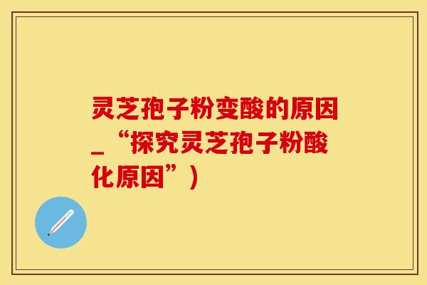 灵芝孢子粉变酸的原因_“探究灵芝孢子粉酸化原因”)