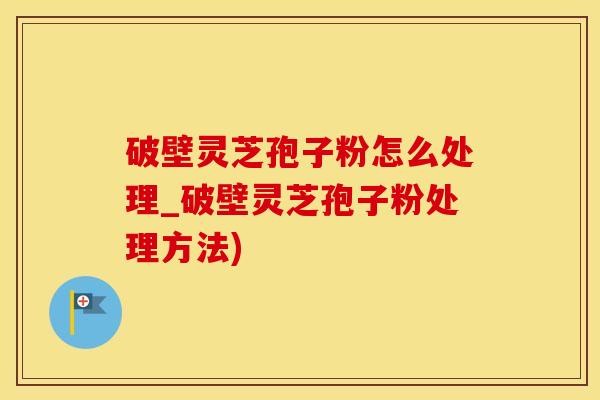 破壁灵芝孢子粉怎么处理_破壁灵芝孢子粉处理方法)