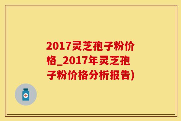2017灵芝孢子粉价格_2017年灵芝孢子粉价格分析报告)