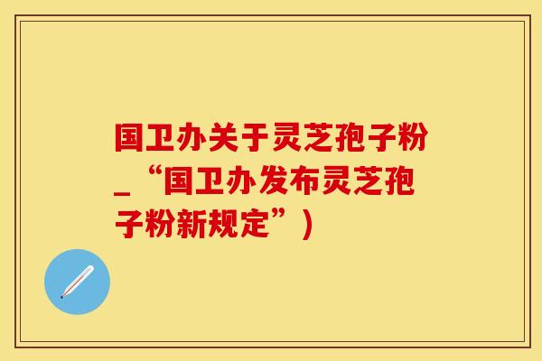 国卫办关于灵芝孢子粉_“国卫办发布灵芝孢子粉新规定”)