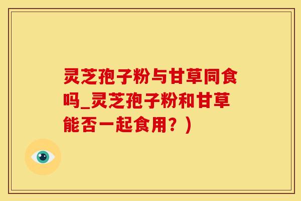 灵芝孢子粉与甘草同食吗_灵芝孢子粉和甘草能否一起食用？)