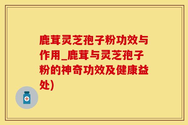 鹿茸灵芝孢子粉功效与作用_鹿茸与灵芝孢子粉的神奇功效及健康益处)