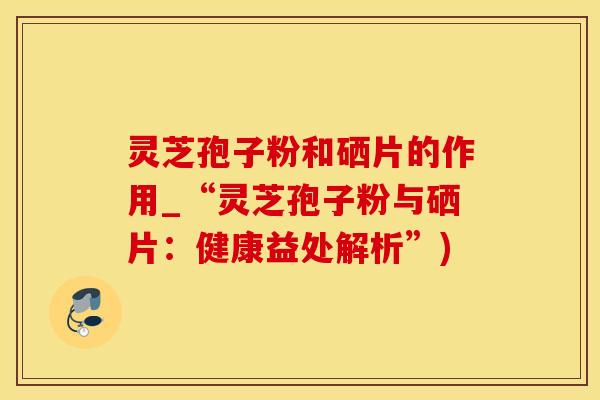 灵芝孢子粉和硒片的作用_“灵芝孢子粉与硒片：健康益处解析”)
