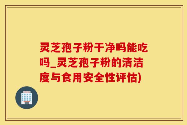 灵芝孢子粉干净吗能吃吗_灵芝孢子粉的清洁度与食用安全性评估)