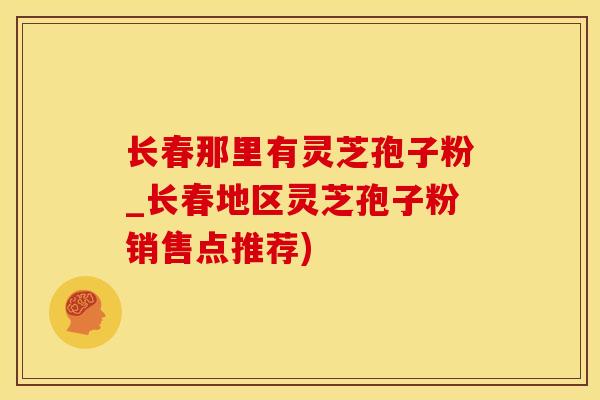 长春那里有灵芝孢子粉_长春地区灵芝孢子粉销售点推荐)