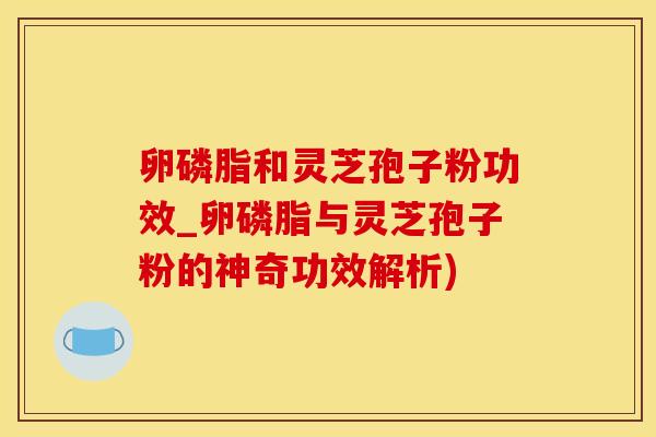 卵磷脂和灵芝孢子粉功效_卵磷脂与灵芝孢子粉的神奇功效解析)