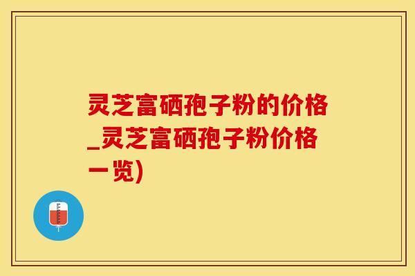 灵芝富硒孢子粉的价格_灵芝富硒孢子粉价格一览)