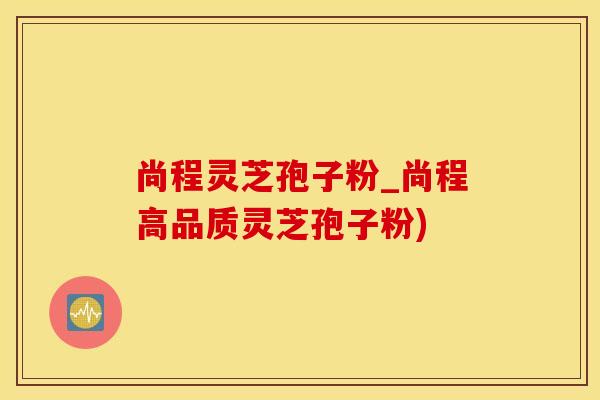 尚程灵芝孢子粉_尚程高品质灵芝孢子粉)