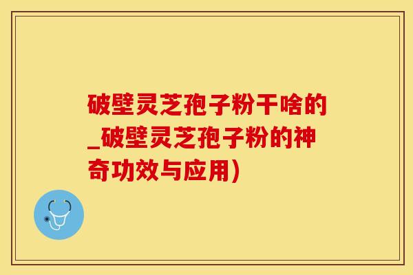 破壁灵芝孢子粉干啥的_破壁灵芝孢子粉的神奇功效与应用) 破壁灵芝孢子粉干啥的_破壁灵芝孢子粉的神奇功效与应用)