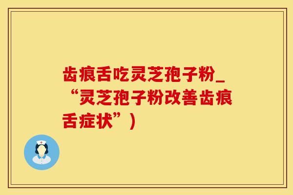 齿痕舌吃灵芝孢子粉_“灵芝孢子粉改善齿痕舌症状”)