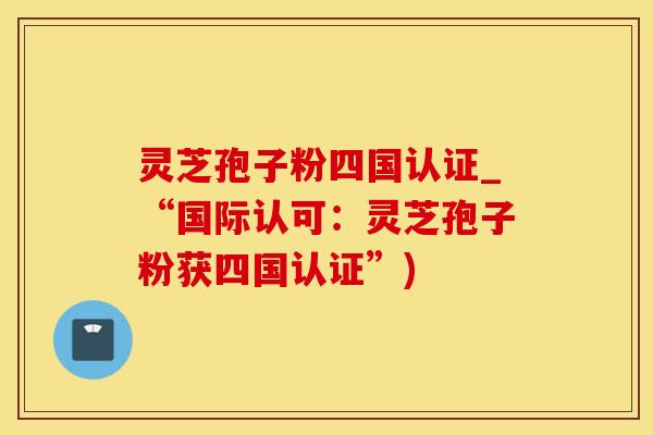 灵芝孢子粉四国认证_“国际认可：灵芝孢子粉获四国认证”)