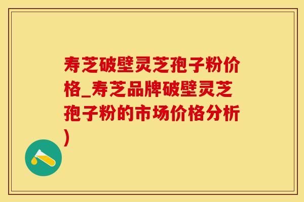 寿芝破壁灵芝孢子粉价格_寿芝品牌破壁灵芝孢子粉的市场价格分析)