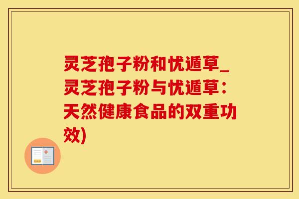 灵芝孢子粉和忧遁草_灵芝孢子粉与忧遁草：天然健康食品的双重功效)