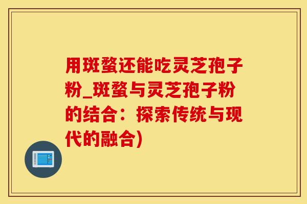 用斑蝥还能吃灵芝孢子粉_斑蝥与灵芝孢子粉的结合：探索传统与现代的融合)