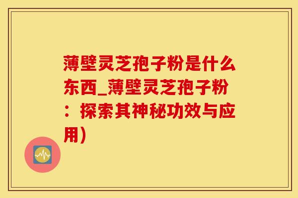 薄壁灵芝孢子粉是什么东西_薄壁灵芝孢子粉：探索其神秘功效与应用)