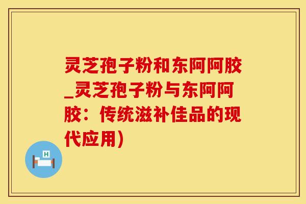 灵芝孢子粉和东阿阿胶_灵芝孢子粉与东阿阿胶：传统滋补佳品的现代应用)