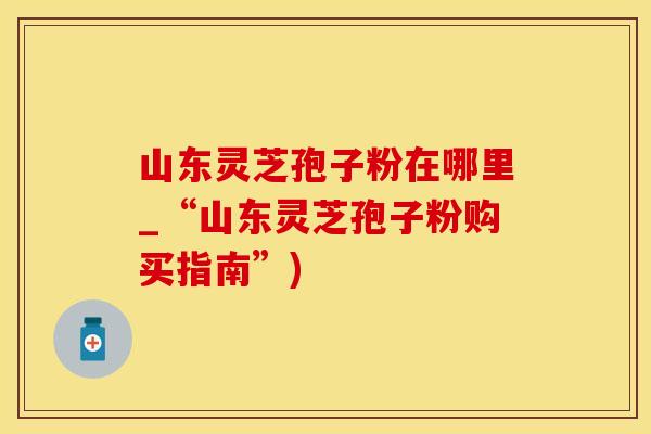 山东灵芝孢子粉在哪里_“山东灵芝孢子粉购买指南”)