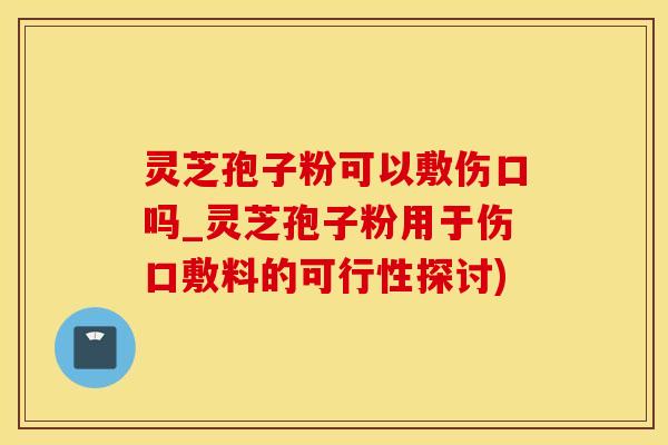 灵芝孢子粉可以敷伤口吗_灵芝孢子粉用于伤口敷料的可行性探讨)