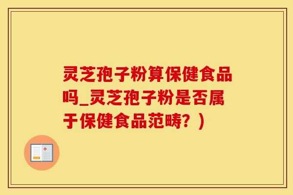 灵芝孢子粉算保健食品吗_灵芝孢子粉是否属于保健食品范畴？)