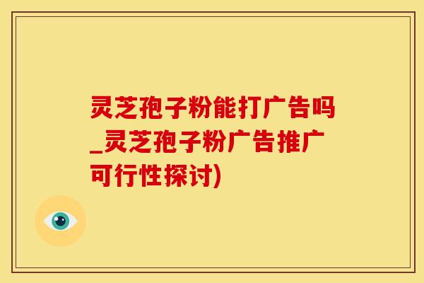 灵芝孢子粉能打广告吗_灵芝孢子粉广告推广可行性探讨) 灵芝孢子粉能打广告吗_灵芝孢子粉广告推广可行性探讨)