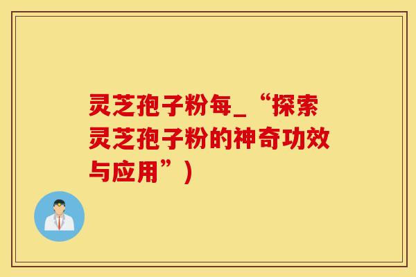 灵芝孢子粉每_“探索灵芝孢子粉的神奇功效与应用”)