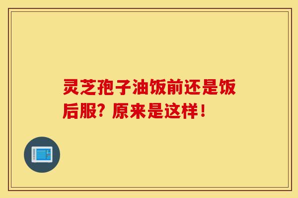 灵芝孢子油饭前还是饭后服? 原来是这样！