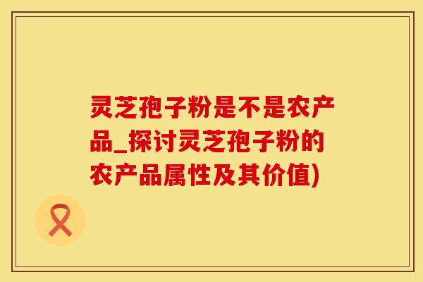 灵芝孢子粉是不是农产品_探讨灵芝孢子粉的农产品属性及其价值)