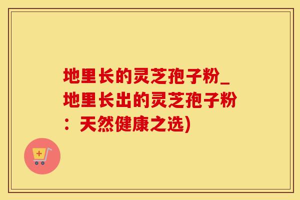 地里长的灵芝孢子粉_地里长出的灵芝孢子粉:天然健康之选) 地里长的灵芝孢子粉_地里长出的灵芝孢子粉:天然健康之选)