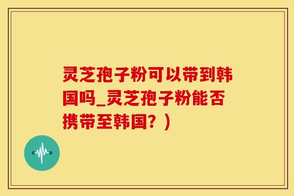 灵芝孢子粉可以带到韩国吗_灵芝孢子粉能否携带至韩国?) 灵芝孢子粉可以带到韩国吗_灵芝孢子粉能否携带至韩国?)