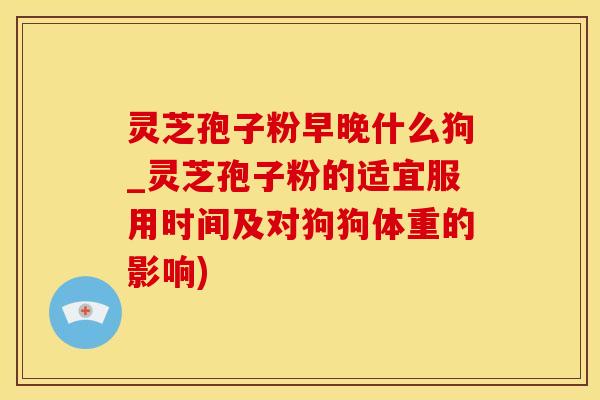 灵芝孢子粉早晚什么狗_灵芝孢子粉的适宜服用时间及对狗狗体重的影响)