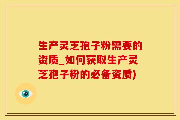 生产灵芝孢子粉需要的资质_如何获取生产灵芝孢子粉的必备资质) 生产灵芝孢子粉需要的资质_如何获取生产灵芝孢子粉的必备资质)