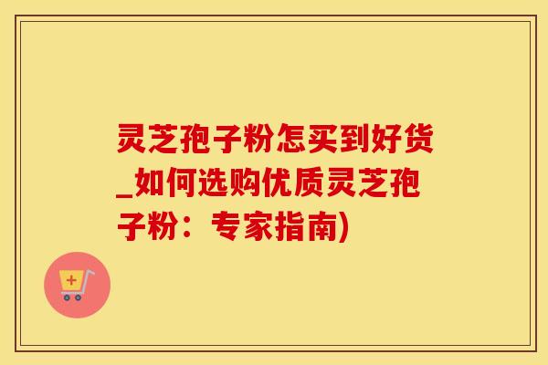 灵芝孢子粉怎买到好货_如何选购优质灵芝孢子粉:专家指南) 灵芝孢子粉怎买到好货_如何选购优质灵芝孢子粉:专家指南)